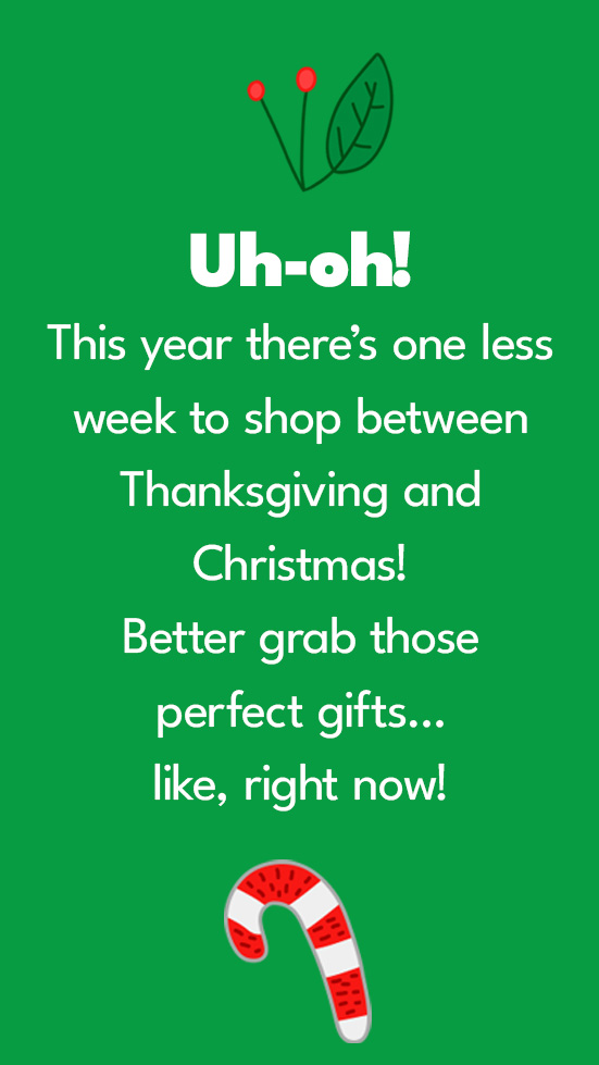 Uh-oh! This year there’s one less week to shop between Thanksgiving and Christmas! Better grab those perfect gifts…like, right now!