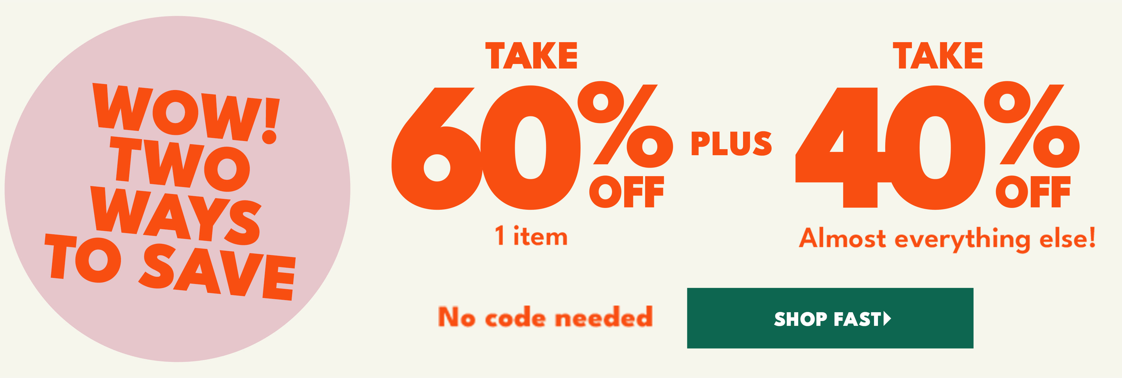 Wow! Two ways to save. Take 60% off plus take 40% off almost everything else! shop fast